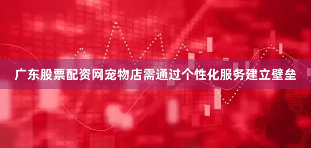 广东股票配资网宠物店需通过个性化服务建立壁垒