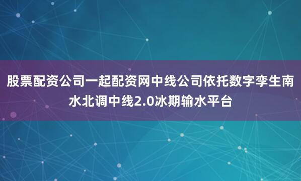 股票配资公司一起配资网中线公司依托数字孪生南水北调中线2.0冰期输水平台