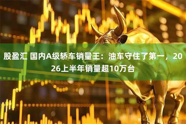 股盈汇 国内A级轿车销量王：油车守住了第一，2026上半年销量超10万台